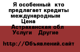 Я особенный, кто предлагает кредиты международным. › Цена ­ 1 000 - Астраханская обл. Услуги » Другие   